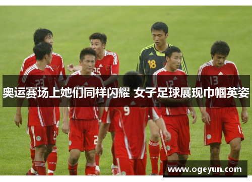 奥运赛场上她们同样闪耀 女子足球展现巾帼英姿 奥运赛场上她们同样闪耀 女子足球展现巾帼英姿