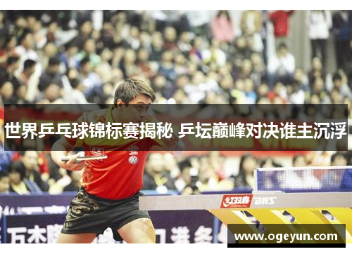 世界乒乓球锦标赛揭秘 乒坛巅峰对决谁主沉浮 世界乒乓球锦标赛揭秘 乒坛巅峰对决谁主沉浮