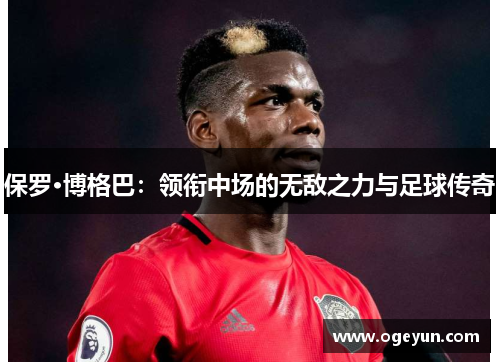 保罗·博格巴:领衔中场的无敌之力与足球传奇 保罗·博格巴:领衔中场的无敌之力与足球传奇