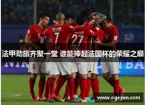 法甲劲旅齐聚一堂 谁能捧起法国杯的荣耀之巅 法甲劲旅齐聚一堂 谁能捧起法国杯的荣耀之巅