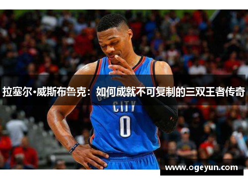 拉塞尔·威斯布鲁克:如何成就不可复制的三双王者传奇 拉塞尔·威斯布鲁克:如何成就不可复制的三双王者传奇