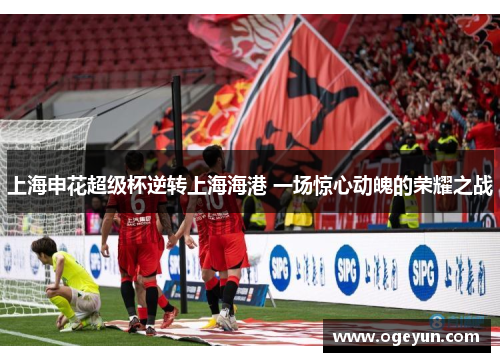 上海申花超级杯逆转上海海港 一场惊心动魄的荣耀之战 上海申花超级杯逆转上海海港 一场惊心动魄的荣耀之战