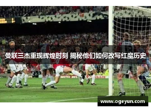 曼联三杰重现辉煌时刻 揭秘他们如何改写红魔历史 曼联三杰重现辉煌时刻 揭秘他们如何改写红魔历史
