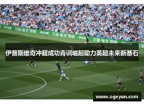 伊普斯维奇冲超成功青训崛起助力英超未来新基石 伊普斯维奇冲超成功青训崛起助力英超未来新基石
