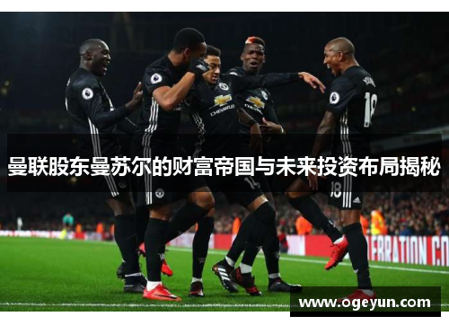 曼联股东曼苏尔的财富帝国与未来投资布局揭秘 曼联股东曼苏尔的财富帝国与未来投资布局揭秘