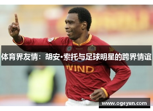 体育界友情:胡安·索托与足球明星的跨界情谊 体育界友情:胡安·索托与足球明星的跨界情谊